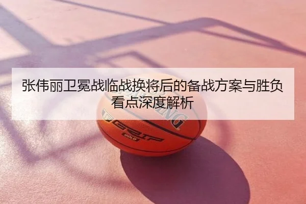 张伟丽卫冕战临战换将后的备战方案与胜负看点深度解析