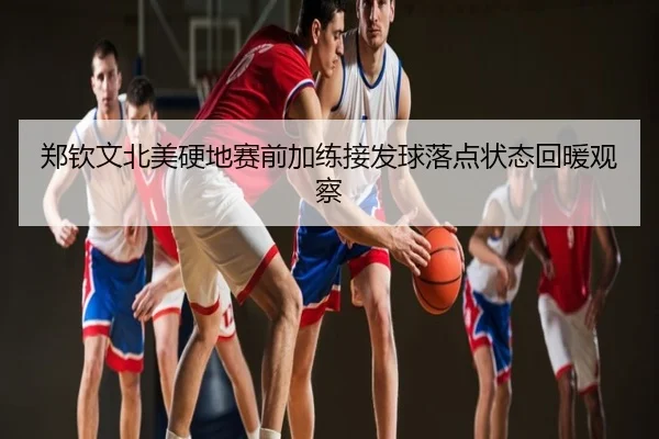 郑钦文北美硬地赛前加练接发球落点状态回暖观察