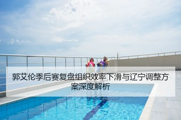 郭艾伦季后赛复盘组织效率下滑与辽宁调整方案深度解析