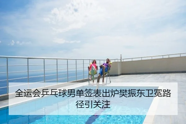 全运会乒乓球男单签表出炉樊振东卫冕路径引关注