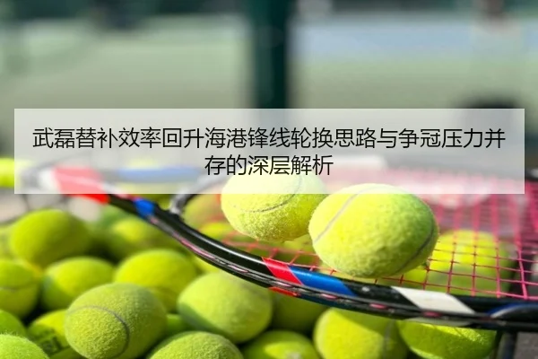 武磊替补效率回升海港锋线轮换思路与争冠压力并存的深层解析