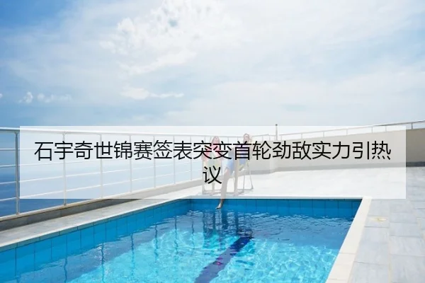 石宇奇世锦赛签表突变首轮劲敌实力引热议