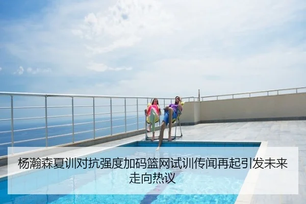 杨瀚森夏训对抗强度加码篮网试训传闻再起引发未来走向热议